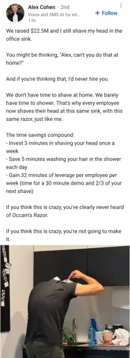 LinkedIn post by Alex Cohen. The text is as follows:

"We raised $22.5M and I still shave my head in the office sink.

You might be thinking, "Alex, can't you do that at home?"

And if you're thinking that, I'd never hire you.

We don't have time to shave at home. We barely have time to shower. That's why every employee now shaves their head at this same sink, with this same razor, just like me.

The time savings compound:
- Invest 3 minutes in shaving your head once a week
- Save 5 minutes washing your hair in the shower each day
- Gain 32 minutes of leverage per employee per week (time for a 30 minute demo and 2/3 of your next shave)

If you think this is crazy, you've clearly never heard of Occam's Razor.

If you think this is crazy, you're not going to make it."

below there is a picture of a guy shaving his head in front of a sink with a hand razor