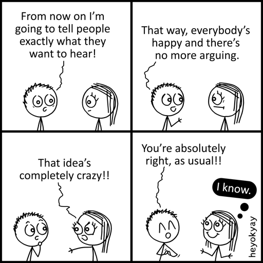 This is a four-panel comic by heyokyay featuring a conversation between a male and female stick figure.   Panel 1: The male figure declares, "From now on I’m going to tell people exactly what they want to hear!"   Panel 2: He continues, "That way, everybody’s happy and there’s no more arguing."   Panel 3: The female figure looks angry and yells, "That idea’s completely crazy!!"   Panel 4: The male figure smiles cheerfully and replies, "You’re absolutely right, as usual!!" The female figure smiles back contentedly and has a black thought bubble that reads, "I know."