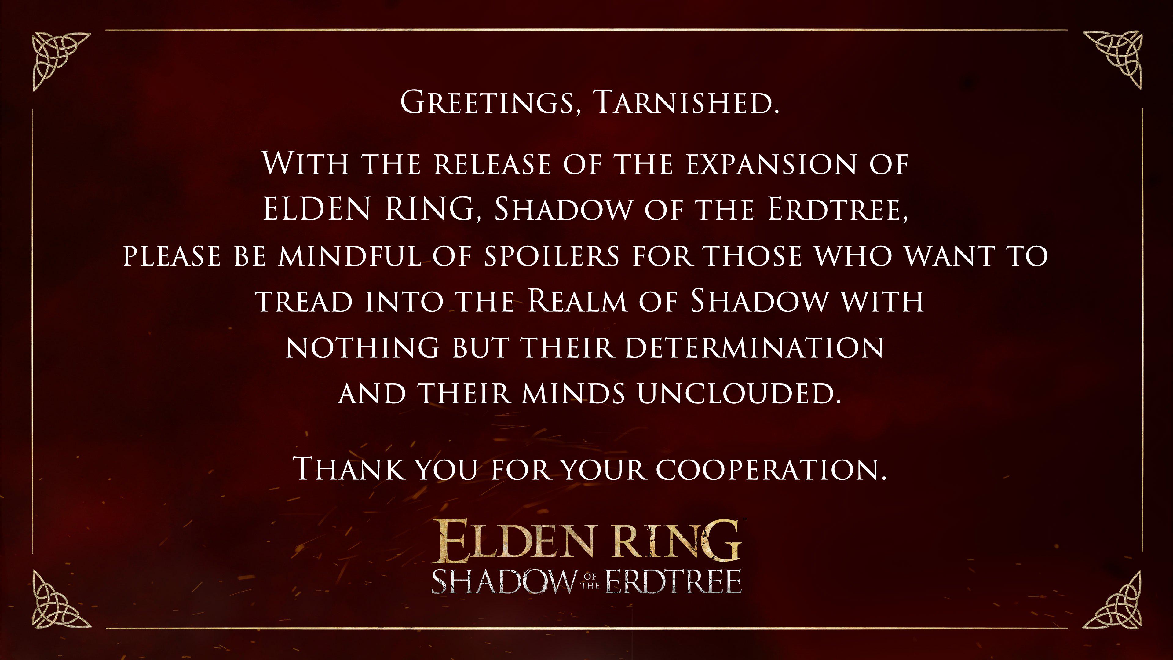 Greetings, Tarnished. With the release of the expansion of elden ring, shadow of the erdtree, please be mindful of spoilers for those who want to tread into the realm of shadow with nothing but their determination and their minds unclouded. Thank you for your cooperation.