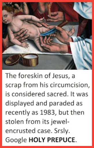The foreskin of Jesus, a scrap from his circumcision, is considered sacred. It was displayed and paraded as recently as 1983, but then stolen from its jewel-encrusted case. Srsly. Google HOLY PREPUCE.