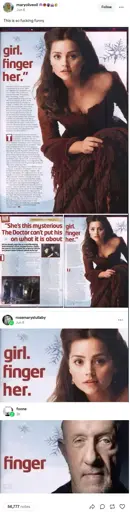 A tumblr post by maryoliveoil on June 6th saying "This is so fucking funny".   Attached to the post is a picture of a page on a magazine. It says "girl. finger her.". It has a picture of a woman from some movie/tv show.   The second image shows the page, and the page before it that has the rest of the headline. It says "She's this mysterious girl. The doctor can't put his finger on what it is about her.".    It has a reblog by rosemaryslullany with a cropped version of the first image, just containing the words "girl. finger her." and the picture of the woman's face.    There is a final reblog by foone which just has the word "finger" and a picture of Mike Ehrmantraut in the place of the original person.