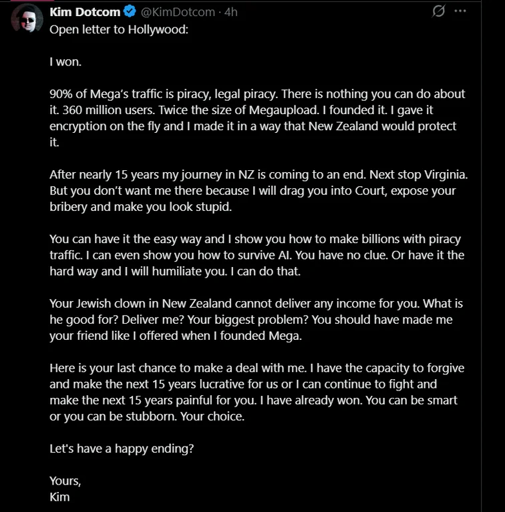 Kim Dotcom Open letter to Hollywood:  I won.  90% of Mega’s traffic is piracy, legal piracy. There is nothing you can do about it. 360 million users. Twice the size of Megaupload. I founded it. I gave it encryption on the fly and I made it in a way that New Zealand would protect it.  After nearly 15 years my journey in NZ is coming to an end. Next stop Virginia. But you don’t want me there because I will drag you into Court, expose your bribery and make you look stupid.  You can have it the easy way and I show you how to make billions with piracy traffic. I can even show you how to survive AI. You have no clue. Or have it the hard way and I will humiliate you. I can do that.  Your Jewish clown in New Zealand cannot deliver any income for you. What is he good for? Deliver me? Your biggest problem? You should have made me your friend like I offered when I founded Mega.  Here is your last chance to make a deal with me. I have the capacity to forgive and make the next 15 years lucrative for us or I can continue to fight and make the next 15 years painful for you. I have already won. You can be smart or you can be stubborn. Your choice.  Let's have a happy ending?  Yours, Kim