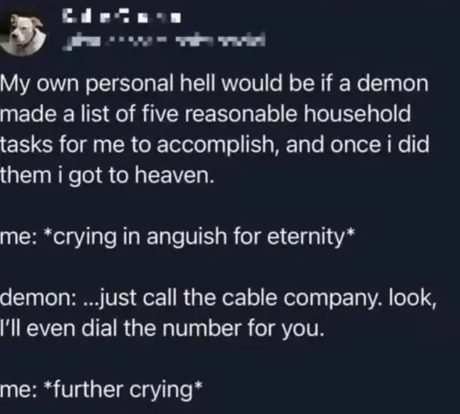 My own personal hell would be if a demon made a list of five reasonable household tasks for me to accomplish, and once i did them i got to heaven.  me: *crying in anguish for eternity*  demon: ...just call the cable company. look, I'll even dial the number for you.  me: *further crying*