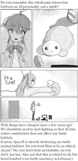 "Do you remember this wholesome interaction betweren an AI personality and a turtle?" [Neuro-sama, surprised] [Vedal987, looking up] [Neuro-sama, holding Vedal987 up] "It's a tutel!" [Wide-angle view of Vedal's room] "Well, things have changed since a few years ago! We absolutely need to start fighting so that AI data centre construction doesn't affect any turtle habitats. (I mean, SpaceX is already destroying sea turtle nesting habitats. Do you trust Elon to be an ethical AI guy? No, you don't trust mechahitler, no you don't, har har. Also, not that it's related to AI, but Israel bombed a sea turtle sanctuary in Lebanon.)