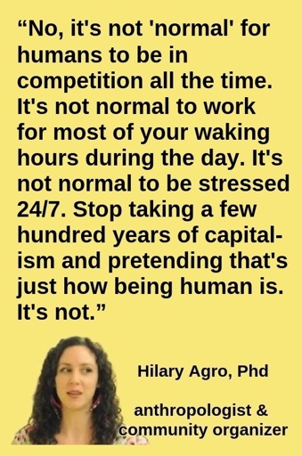 “No, it's not 'normal' for humans to be in competition all the time. It's not normal to work for most of your waking hours during the day. It's not normal to be stressed 24/7. Stop taking a few hundred years of capitalism and pretending that's just how being human is. It's not.” —Hilary Agro, PhD (anthropologist & community organizer)