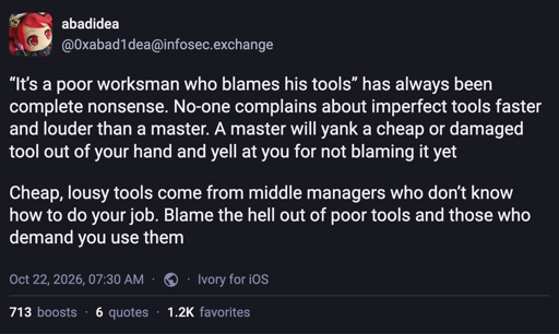 “It’s a poor worksman who blames his tools” has always been complete nonsense. No-one complains about imperfect tools faster and louder than a master. A master will yank a cheap or damaged tool out of your hand and yell at you for not blaming it yet   Cheap, lousy tools come from middle managers who don’t know how to do your job. Blame the hell out of poor tools and those who demand you use them